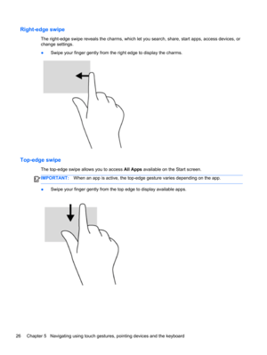 Page 36Right-edge swipe
The right-edge swipe reveals the charms, which let you search, share, start apps, access devices, or
change settings.
●Swipe your finger gently from the right edge to display the charms.
Top-edge swipe 
The top-edge swipe allows you to access All Apps available on the Start screen.
IMPORTANT:When an app is active, the top-edge gesture varies depending on the app.
●Swipe your finger gently from the top edge to display available apps.
26 Chapter 5   Navigating using touch gestures,...