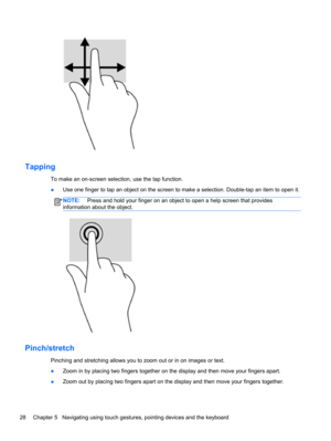 Page 38Tapping
To make an on-screen selection, use the tap function.
●Use one finger to tap an object on the screen to make a selection. Double-tap an item to open it.
NOTE: Press and hold your finger on an object to open a help screen that provides
information about the object.
Pinch/stretch
Pinching and stretching allows you to zoom out or in on images or text.
●Zoom in by placing two fingers together on the display and then move your fingers apart.
●Zoom out by placing two fingers apart on the display and...