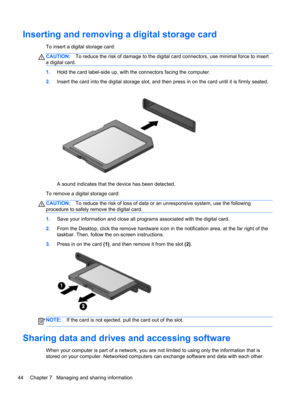 Page 54Inserting and removing a digital storage card
To insert a digital storage card:
CAUTION:To reduce the risk of damage to the digital card connectors, use minimal force to insert
a digital card.
1.Hold the card label-side up, with the connectors facing the computer.
2.Insert the card into the digital storage slot, and then press in on the card until it is firmly seated.
A sound indicates that the device has been detected.
To remove a digital storage card:
CAUTION:To reduce the risk of loss of data or an...