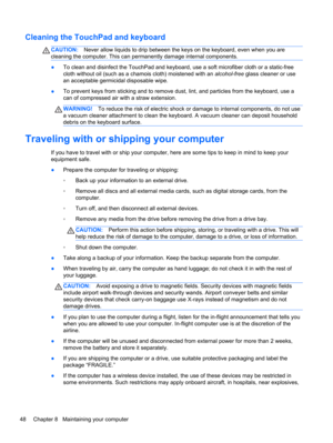 Page 58Cleaning the TouchPad and keyboard
CAUTION:Never allow liquids to drip between the keys on the keyboard, even when you are
cleaning the computer. This can permanently damage internal components.
●To clean and disinfect the TouchPad and keyboard, use a soft microfiber cloth or a static-free
cloth without oil (such as a chamois cloth) moistened with an alcohol-free glass cleaner or use
an acceptable germicidal disposable wipe.
●To prevent keys from sticking and to remove dust, lint, and particles from the...