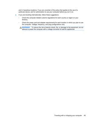 Page 59and in hazardous locations. If you are uncertain of the policy that applies to the use of a
particular device, ask for authorization to use your computer before you turn it on.
●If you are traveling internationally, follow these suggestions:
◦Check the computer-related customs regulations for each country or region on your
itinerary.
◦Check the power cord and adapter requirements for each location in which you plan to use
the computer. Voltage, frequency, and plug configurations vary.
WARNING!To reduce...