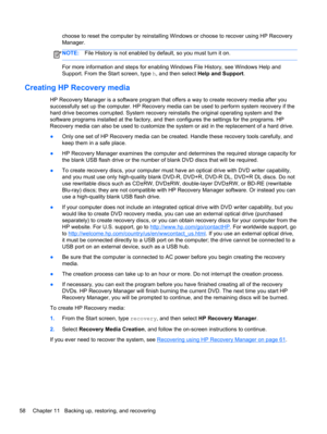 Page 68choose to reset the computer by reinstalling Windows or choose to recover using HP Recovery
Manager. 
NOTE:File History is not enabled by default, so you must turn it on.
For more information and steps for enabling Windows File History, see Windows Help and
Support. From the Start screen, type h, and then select Help and Support.
Creating HP Recovery media
HP Recovery Manager is a software program that offers a way to create recovery media after you
successfully set up the computer. HP Recovery media can...