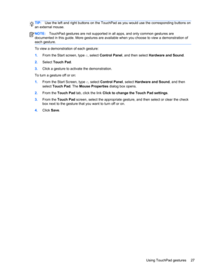 Page 37TIP:Use the left and right buttons on the TouchPad as you would use the corresponding buttons on
an external mouse.
NOTE:TouchPad gestures are not supported in all apps, and only common gestures are
documented in this guide. More gestures are available when you choose to view a demonstration of
each gesture.
To view a demonstration of each gesture:
1.From the Start screen, type c, select Control Panel, and then select Hardware and Sound.
2.Select Touch Pad.
3.Click a gesture to activate the...