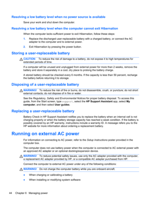 Page 54Resolving a low battery level when no power source is available
Save your work and shut down the computer.
Resolving a low battery level when the computer cannot exit Hibernation
When the computer lacks sufficient power to exit Hibernation, follow these steps:
1.Replace the discharged user-replaceable battery with a charged battery, or connect the AC
adapter to the computer and to external power.
2.Exit Hibernation by pressing the power button.
Storing a user-replaceable battery
CAUTION:To reduce the...