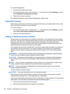 Page 68To run Disk Defragmenter:
1.Connect the computer to AC power.
2.From the Start screen, type d, and then type disk in the search box. Select Settings, and then
select Defragment and optimize your drives.
3.Follow the on-screen instructions.
For additional information, access the Disk Defragmenter software Help.
Using Disk Cleanup
Disk Cleanup searches the hard drive for unnecessary files that you can safely delete to free up disk
space and help the computer run more efficiently.
To run Disk Cleanup:...