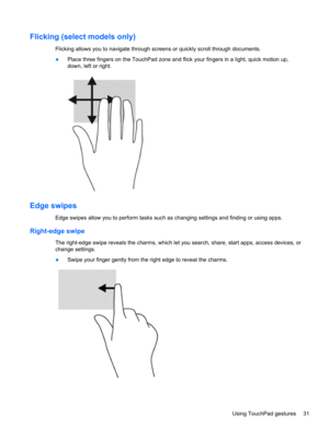 Page 41Flicking (select models only)
Flicking allows you to navigate through screens or quickly scroll through documents.
●Place three fingers on the TouchPad zone and flick your fingers in a light, quick motion up,
down, left or right.
Edge swipes
Edge swipes allow you to perform tasks such as changing settings and finding or using apps.
Right-edge swipe
The right-edge swipe reveals the charms, which let you search, share, start apps, access devices, or
change settings.
●Swipe your finger gently from the right...