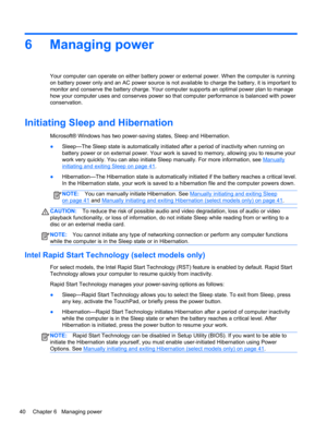 Page 506 Managing power
Your computer can operate on either battery power or external power. When the computer is running
on battery power only and an AC power source is not available to charge the battery, it is important to
monitor and conserve the battery charge. Your computer supports an optimal power plan to manage
how your computer uses and conserves power so that computer performance is balanced with power
conservation.
Initiating Sleep and Hibernation
Microsoft® Windows has two power-saving states,...