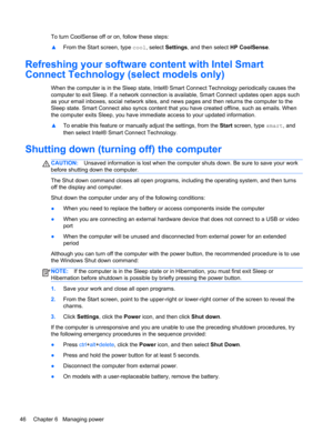 Page 56To turn CoolSense off or on, follow these steps:
▲From the Start screen, type cool, select Settings, and then select HP CoolSense.
Refreshing your software content with Intel Smart
Connect Technology (select models only)
When the computer is in the Sleep state, Intel® Smart Connect Technology periodically causes the
computer to exit Sleep. If a network connection is available, Smart Connect updates open apps such
as your email inboxes, social network sites, and news pages and then returns the computer to...