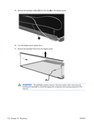 Page 126
15.Remove the backlight cables  (1) from the clip  (2) in the display panel.
16.Turn the display pa
nel upside down.
17 .Remove the backlight fram
e from the display panel.
WARNING!The backlight contains mercury. Ex ercise caution when removing and
handling the backlight to avoid damaging this  component and causing exposure to the
mercury.
122 Chapter  12   Recycling ENWW 