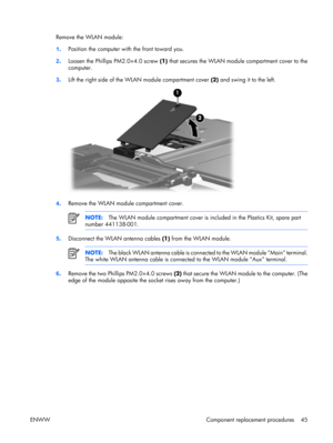 Page 50
Remove the WLAN module:
1. Position the computer wi
th the front toward you.
2 . Loosen the Phillips PM2.0×4.0 screw  (1) that secures the WLAN modu le compartment cover to the
computer.
3 . Lift the right side of the WLAN module compartment cover  (2) and swing it to the left.
4. Remove the WLAN module compartment cover.
NOTE:
The WLAN module compartment cover is in cluded in the Plastics Kit, spare part
number 441138-001.
5 . Disconnect the WLAN antenna cables  (1) from the WLAN module.
NOTE: The...