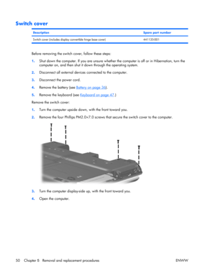 Page 55
Switch cover
DescriptionSpare part number
Switch cover (includes display convertible hinge base cover) 441135-001
Before removing the switch cover, follow these steps:
1 . Shut down the computer. If you are unsure whether the computer is off or in Hibernation, turn the
computer on, and then shut it down through the operating system.
2 . Disconnect all external device
s connected to the computer.
3 . Disconnect the power cord.
4 . Remove the battery (see 
Battery on page 36
).
5 . Remove the keyboard...
