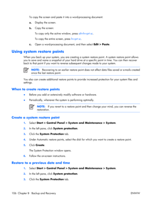 Page 110
To copy the screen and paste it into a word-processing document:
a . Display the screen.
b . Copy the screen:
To copy only the active window, press 
alt+fn+prt sc.
To copy the entire screen, press  fn+prt sc.
c . Open a word-processing do cument, and then select Edit > Paste.
Using system restore points
When you back up your system, you are creating a  system restore point. A system restore point allows
you to save and name a snapshot of your hard driv e at a specific point in time. You can then...