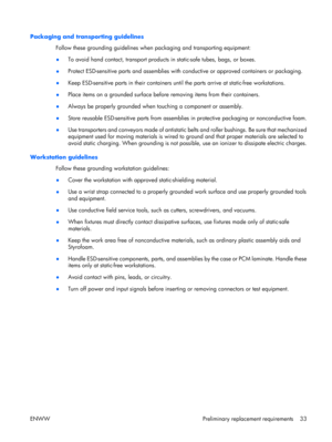 Page 38
Packaging and transporting guidelinesFollow these grounding guidelines when  packaging and transporting equipment:
● To avoid hand contact, transport products
 in static-safe tubes, bags, or boxes.
● Protect ESD-sensitive parts and assemblies with co
nductive or approved containers or packaging.
● Keep ESD-sensitive parts in their containers unti
l the parts arrive at static-free workstations.
● Place items on a grounded surface before
 removing items from their containers.
● Always be properly grounded...