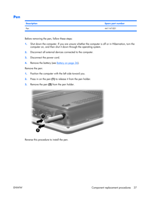 Page 42
Pen
DescriptionSpare part number
Pen441147-001
Before removing the pen, follow these steps:
1. Shut down the computer. If you are unsure whether 
the computer is off or in Hibernation, turn the
computer on, and then shut it down through the operating system.
2 . Disconnect all external device
s connected to the computer.
3 . Disconnect the power cord.
4 . Remove the battery (see 
Battery on page 36
).
Remove the pen:
1 . Position the computer with the left side toward you.
2 . Press in on the pen  (1)...