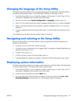 Page 82
Changing the language of the Setup Utility
The following procedure explains how to change the language of the Setup Utility. If the Setup Utility is
not already running, begin at step  1. If the Setup Utility is already running, begin at step 2.
1 . To start the Setup Utility, turn on or
 restart the computer, and then press  f10 while “Press  to
enter setup” is displayed in the  lower-left corner of the screen.
2 . Use the arrow keys to select  System Configuration > Language , and then press enter.
3...