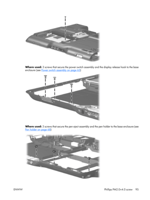 Page 100
Where used: 3 screws that secure the power switch assemb ly and the display release hook to the base
enclosure (see 
Power switch assembly on page 63 )
Where used:  3 screws that secure the pen eject assembly  and the pen holder to the base enclosure (see
Pen holder on page 68)
ENWW Phillips PM2.0×4.0 screw 95 