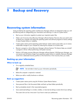 Page 109
9Backup and Recovery
Recovering system information
Tools provided by the operating system and Recovery  Manager software are designed to help you with
the following tasks for safeguarding your informatio n and restoring it in case of a system failure:
● Back up your information regularly to
 protect your important system files.
● Make a set of recovery discs (Recovery Manager soft
ware feature). Recovery discs are used to start
up (boot) your computer and restore the operating system and software...