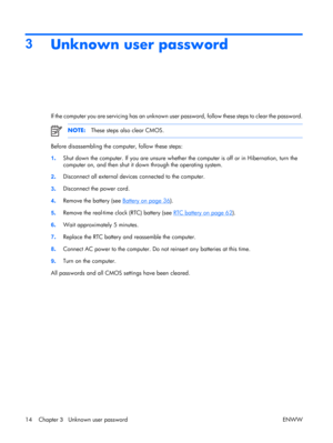 Page 19
3Unknown user password
If the computer you are servicing has an unknown user password, follow these steps to clear the password.
NOTE: These steps also clear CMOS.
Before disassembling the computer, follow these steps:
1. Shut down the computer. If you are unsure whether the computer is off or in Hibernation, turn the
computer on, and then shut it down through the operating system.
2 . Disconnect all external device
s connected to the computer.
3 . Disconnect the power cord.
4 . Remove the battery (see...