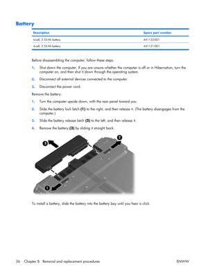 Page 41
Battery
DescriptionSpare part number
6-cell, 2.55-Ah battery441132-001
4-cell, 2.55-Ah battery 441131-001
Before disassembling the computer, follow these steps:
1. Shut down the computer. If you are unsure whether the computer is off or in Hibernation, turn the
computer on, and then shut it down through the operating system.
2 . Disconnect all external device
s connected to the computer.
3 . Disconnect the power cord.
Remove the battery:
1 . Turn the computer upside down, with the rear panel toward...