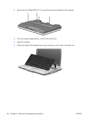 Page 53
2. Remove the four Phillips PM2.0×11.0 screws 
that secure the keyboard to the computer.
3. Turn the computer display-side 
up, with the front toward you.
4 . Open the computer.
5 . Lift the rear edge of the keyboard and swing 
it toward you until it rests on the palm rest.
48 Chapter 5   Removal and replacement procedures ENWW 