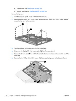 Page 65
e. Switch cover (see Switch cover on page 50
)
f . Display assembly (see 
Display assembly on page 52
)
Remove the top cover:
1 . Turn the computer upside down
, with the front toward you.
2 . Remove the five Phillips PM2.0×7.0 screws  (1) and the three Phillips PM2.0×4.0 screws  (2) that
secure the top cover to the computer.
3 . Turn the computer right-side 
up, with the front toward you.
4 . Disconnect the display lid switch board cable  (1) from the system board.
5 . Release the ZIF connector  (2) to...