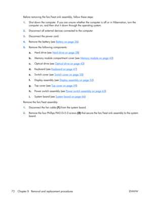 Page 77
Before removing the fan/heat sink assembly, follow these steps:
1 . Shut down the computer. If you are unsure whether the computer is off or in Hibernation, turn the
computer on, and then shut it down through the operating system.
2 . Disconnect all external device
s connected to the computer.
3 . Disconnect the power cord.
4 . Remove the battery (see 
Battery on page 36
).
5 . Remove the following components:
a
. Hard drive (see 
Hard drive on page 38
)
b . Memory module compartment cover (see 
Memory...