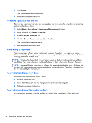 Page 1065.Click Create.
The System Protection window opens.
6.Follow the on-screen instructions.
Restore to a previous date and time
To revert to a restore point (created at a previous date and time), when the computer was functioning
optimally, follow these steps:
1.Select Start > Control Panel > System and Maintenance > System.
2.In the left pane, click System protection.
3.Click the System Protection tab.
4.Click the System Restore button, and then click Next.
The System Restore window opens.
5.Follow the...