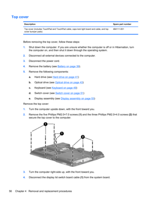 Page 64Top cover
DescriptionSpare part number
Top cover (includes TouchPad and TouchPad cable, caps lock light board and cable, and top
cover bumper pads)464111-001
Before removing the top cover, follow these steps:
1.Shut down the computer. If you are unsure whether the computer is off or in Hibernation, turn
the computer on, and then shut it down through the operating system.
2.Disconnect all external devices connected to the computer.
3.Disconnect the power cord.
4.Remove the battery (see 
Battery on page...