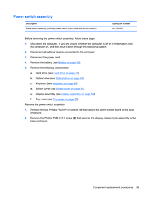 Page 67Power switch assembly
DescriptionSpare part number
Power switch assembly (includes power switch board cable and actuator switch) 441142-001
Before removing the power switch assembly, follow these steps:
1.Shut down the computer. If you are unsure whether the computer is off or in Hibernation, turn
the computer on, and then shut it down through the operating system.
2.Disconnect all external devices connected to the computer.
3.Disconnect the power cord.
4.Remove the battery (see 
Battery on page 39)....
