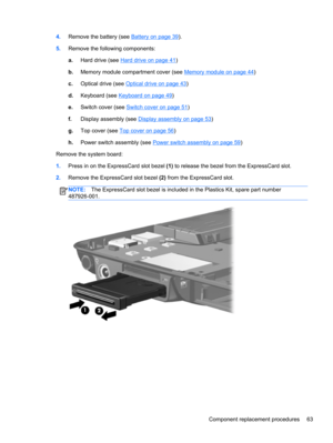 Page 714.Remove the battery (see Battery on page 39).
5.Remove the following components:
a.Hard drive (see 
Hard drive on page 41)
b.Memory module compartment cover (see 
Memory module on page 44)
c.Optical drive (see 
Optical drive on page 43)
d.Keyboard (see 
Keyboard on page 49)
e.Switch cover (see 
Switch cover on page 51)
f.Display assembly (see 
Display assembly on page 53)
g.Top cover (see 
Top cover on page 56)
h.Power switch assembly (see 
Power switch assembly on page 59)
Remove the system board:...