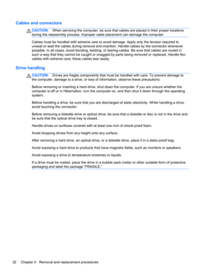 Page 40Cables and connectors
CAUTION:When servicing the computer, be sure that cables are placed in their proper locations
during the reassembly process. Improper cable placement can damage the computer.
Cables must be handled with extreme care to avoid damage. Apply only the tension required to
unseat or seat the cables during removal and insertion. Handle cables by the connector whenever
possible. In all cases, avoid bending, twisting, or tearing cables. Be sure that cables are routed in
such a way that they...