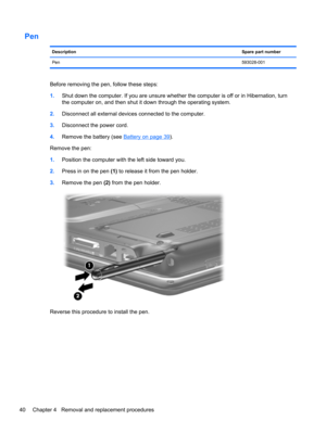 Page 48Pen
DescriptionSpare part number
Pen593028-001
Before removing the pen, follow these steps:
1.Shut down the computer. If you are unsure whether the computer is off or in Hibernation, turn
the computer on, and then shut it down through the operating system.
2.Disconnect all external devices connected to the computer.
3.Disconnect the power cord.
4.Remove the battery (see 
Battery on page 39).
Remove the pen:
1.Position the computer with the left side toward you.
2.Press in on the pen (1) to release it...