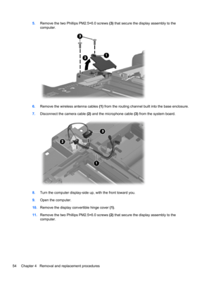 Page 625.Remove the two Phillips PM2.5×6.0 screws (3) that secure the display assembly to the
computer.
6.Remove the wireless antenna cables (1) from the routing channel built into the base enclosure.
7.Disconnect the camera cable (2) and the microphone cable (3) from the system board.
8.Turn the computer display-side up, with the front toward you.
9.Open the computer.
10.Remove the display convertible hinge cover (1).
11.Remove the two Phillips PM2.5×6.0 screws (2) that secure the display assembly to the...