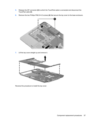 Page 655.Release the ZIF connector (2) to which the TouchPad cable is connected and disconnect the
TouchPad cable (3).
6.Remove the two Phillips PM2.0×4.0 screws (4) that secure the top cover to the base enclosure.
7.Lift the top cover straight up and remove it.
Reverse this procedure to install the top cover.
Component replacement procedures 57 