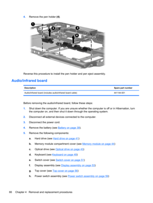 Page 744.Remove the pen holder (4).
Reverse this procedure to install the pen holder and pen eject assembly.
Audio/infrared board
DescriptionSpare part number
Audio/infrared board (includes audio/infrared board cable) 441144-001
Before removing the audio/infrared board, follow these steps:
1.Shut down the computer. If you are unsure whether the computer is off or in Hibernation, turn
the computer on, and then shut it down through the operating system.
2.Disconnect all external devices connected to the...