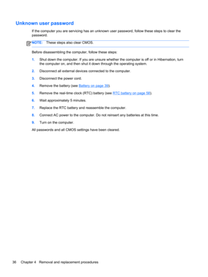 Page 44Unknown user password
If the computer you are servicing has an unknown user password, follow these steps to clear the
password.
NOTE:These steps also clear CMOS.
Before disassembling the computer, follow these steps:
1.Shut down the computer. If you are unsure whether the computer is off or in Hibernation, turn
the computer on, and then shut it down through the operating system.
2.Disconnect all external devices connected to the computer.
3.Disconnect the power cord.
4.Remove the battery (see 
Battery on...