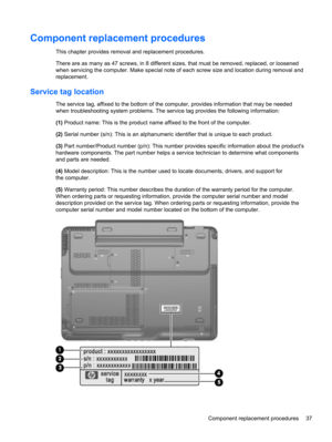 Page 45Component replacement procedures
This chapter provides removal and replacement procedures.
There are as many as 47 screws, in 8 different sizes, that must be removed, replaced, or loosened
when servicing the computer. Make special note of each screw size and location during removal and
replacement.
Service tag location
The service tag, affixed to the bottom of the computer, provides information that may be needed
when troubleshooting system problems. The service tag provides the following information:...