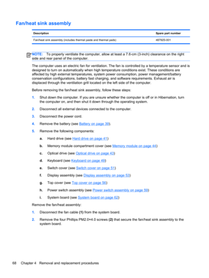Page 76Fan/heat sink assembly
DescriptionSpare part number
Fan/heat sink assembly (includes thermal paste and thermal pads) 487925-001
NOTE:To properly ventilate the computer, allow at least a 7.6-cm (3-inch) clearance on the right
side and rear panel of the computer.
The computer uses an electric fan for ventilation. The fan is controlled by a temperature sensor and is
designed to turn on automatically when high temperature conditions exist. These conditions are
affected by high external temperatures, system...