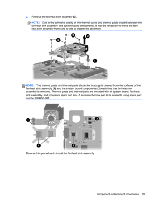 Page 773.Remove the fan/heat sink assembly (3).
NOTE:Due to the adhesive quality of the thermal paste and thermal pads located between the
fan/heat sink assembly and system board components, it may be necessary to move the fan/
heat sink assembly from side to side to detach the assembly.
NOTE:The thermal paste and thermal pads should be thoroughly cleaned from the surfaces of the
fan/heat sink assembly (1) and the system board components (2) each time the fan/heat sink
assembly is removed. Thermal paste and...