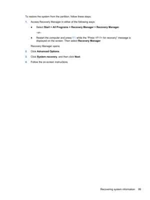 Page 107To restore the system from the partition, follow these steps:
1.Access Recovery Manager in either of the following ways:
●Select Start > All Programs > Recovery Manager > Recovery Manager.
–or–
●Restart the computer and press f11 while the “Press  for recovery” message is
displayed on the screen. Then select Recovery Manager.
Recovery Manager opens.
2.Click Advanced Options.
3.Click System recovery, and then click Next.
4.Follow the on-screen instructions.
Recovering system information 99 