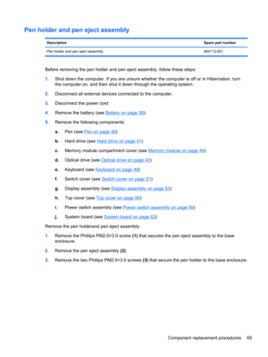 Page 73Pen holder and pen eject assembly
DescriptionSpare part number
Pen holder and pen eject assembly 464113-001
Before removing the pen holder and pen eject assembly, follow these steps:
1.Shut down the computer. If you are unsure whether the computer is off or in Hibernation, turn
the computer on, and then shut it down through the operating system.
2.Disconnect all external devices connected to the computer.
3.Disconnect the power cord.
4.Remove the battery (see 
Battery on page 39).
5.Remove the following...