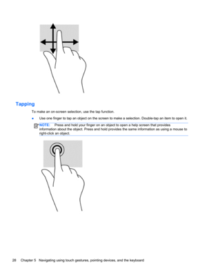 Page 38Tapping
To make an on-screen selection, use the tap function.
●Use one finger to tap an object on the screen to make a selection. Double-tap an item to open it.
NOTE: Press and hold your finger on an object to open a help screen that provides
information about the object. Press and hold provides the same information as using a mouse to
right-click an object.
28 Chapter 5   Navigating using touch gestures, pointing devices, and the keyboard 