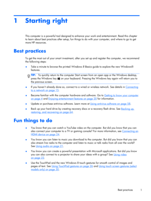 Page 111 Starting right
This computer is a powerful tool designed to enhance your work and entertainment. Read this chapter
to learn about best practices after setup, fun things to do with your computer, and where to go to get
more HP resources.
Best practices
To get the most out of your smart investment, after you set up and register the computer, we recommend
the following steps:
●Take a minute to browse the printed Windows 8 Basics guide to explore the new Windows®
features.
TIP:To quickly return to the...