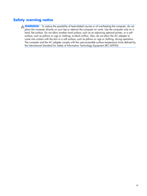 Page 3Safety warning notice
WARNING!To reduce the possibility of heat-related injuries or of overheating the computer, do not
place the computer directly on your lap or obstruct the computer air vents. Use the computer only on a
hard, flat surface. Do not allow another hard surface, such as an adjoining optional printer, or a soft
surface, such as pillows or rugs or clothing, to block airflow. Also, do not allow the AC adapter to
come into contact with the skin or a soft surface, such as pillows or rugs or...