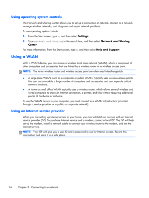 Page 26Using operating system controls
The Network and Sharing Center allows you to set up a connection or network, connect to a network,
manage wireless networks, and diagnose and repair network problems.
To use operating system controls:
1.From the Start screen, type n, and then select Settings.
2.Type network and sharing in the search box, and then select Network and Sharing
Center.
For more information, from the Start screen, type h, and then select Help and Support.
Using a WLAN
With a WLAN device, you can...