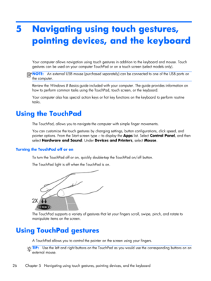 Page 365 Navigating using touch gestures,
pointing devices, and the keyboard
Your computer allows navigation using touch gestures in addition to the keyboard and mouse. Touch
gestures can be used on your computer TouchPad or on a touch screen (select models only).
NOTE:An external USB mouse (purchased separately) can be connected to one of the USB ports on
the computer.
Review the Windows 8 Basics guide included with your computer. The guide provides information on
how to perform common tasks using the...