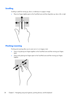 Page 38Scrolling
Scrolling is useful for moving up, down, or sideways on a page or image.
●Place two fingers slightly apart on the TouchPad zone and then drag them up, down, left, or right.
Pinching/zooming
Pinching and zooming allow you to zoom out or in on images or text.
●Zoom in by placing two fingers together on the TouchPad zone and then moving your fingers
apart.
●Zoom out by placing two fingers apart on the TouchPad zone and then moving your fingers
together.
28 Chapter 5   Navigating using touch...