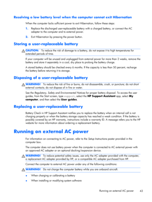 Page 53Resolving a low battery level when the computer cannot exit Hibernation
When the computer lacks sufficient power to exit Hibernation, follow these steps:
1.Replace the discharged user-replaceable battery with a charged battery, or connect the AC
adapter to the computer and to external power.
2.Exit Hibernation by pressing the power button.
Storing a user-replaceable battery
CAUTION:To reduce the risk of damage to a battery, do not expose it to high temperatures for
extended periods of time.
If your...