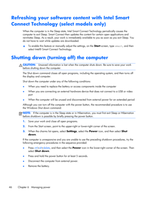 Page 56Refreshing your software content with Intel Smart
Connect Technology (select models only)
When the computer is in the Sleep state, Intel Smart Connect Technology periodically causes the
computer to exit Sleep. Smart Connect then updates the content for certain open applications and
reinitiates Sleep. As a result, your work is immediately available to you as soon as you exit Sleep. You
do not have to wait while updates are downloaded.
▲To enable this feature or manually adjust the settings, on the Start...