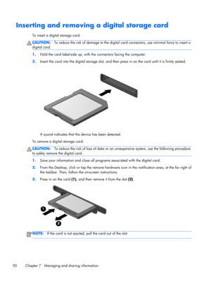 Page 60Inserting and removing a digital storage card
To insert a digital storage card:
CAUTION:To reduce the risk of damage to the digital card connectors, use minimal force to insert a
digital card.
1.Hold the card label-side up, with the connectors facing the computer.
2.Insert the card into the digital storage slot, and then press in on the card until it is firmly seated.
A sound indicates that the device has been detected.
To remove a digital storage card:
CAUTION:To reduce the risk of loss of data or an...